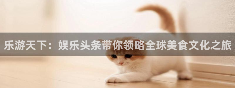 盛煌平台.ccm官网版：乐游天下：娱乐头条带你领略全球美食文化之旅